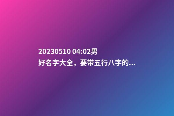 2023.05.10 04:02男好名字大全，要带五行八字的哦